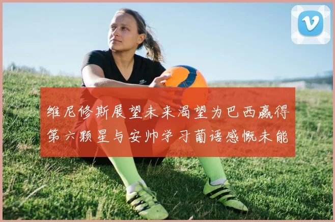 维尼修斯展望未来渴望为巴西赢得第六颗星与安帅学习葡语感慨未能与C罗共事