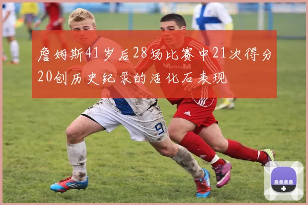 詹姆斯41岁后28场比赛中21次得分20创历史纪录的活化石表现