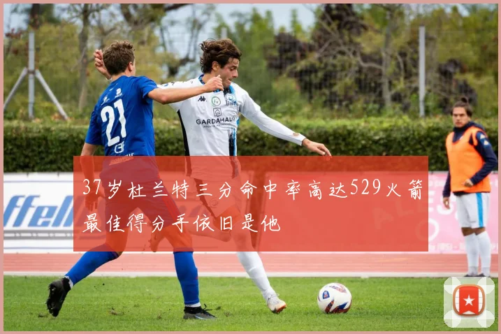 37岁杜兰特三分命中率高达529火箭最佳得分手依旧是他