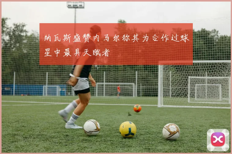 纳瓦斯盛赞内马尔称其为合作过球星中最具天赋者