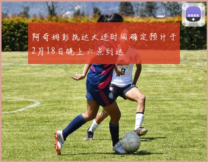 阿奇姆彭抵达大连时间确定预计于2月18日晚上六点到达