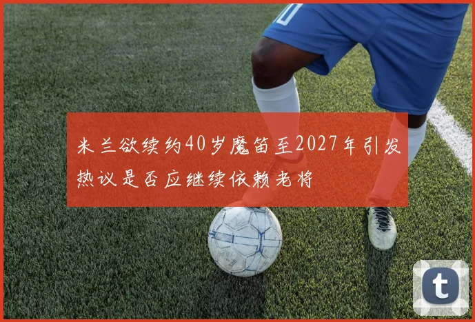 米兰欲续约40岁魔笛至2027年引发热议是否应继续依赖老将