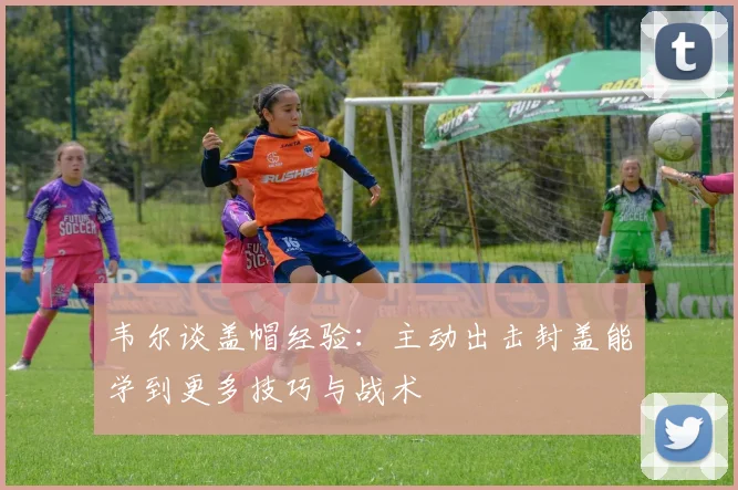 韦尔谈盖帽经验：主动出击封盖能学到更多技巧与战术