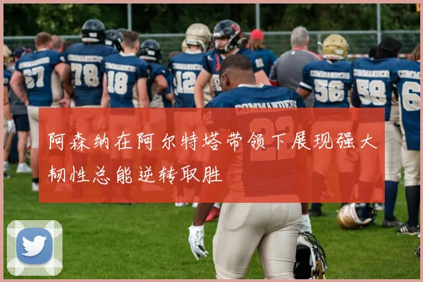 阿森纳在阿尔特塔带领下展现强大韧性总能逆转取胜