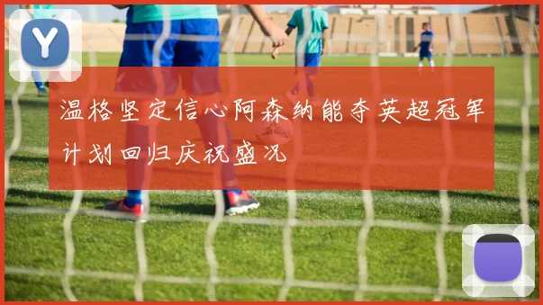 温格坚定信心阿森纳能夺英超冠军计划回归庆祝盛况