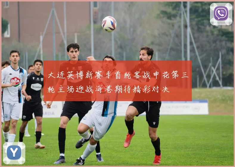 大连英博新赛季首轮客战申花第三轮主场迎战海港期待精彩对决