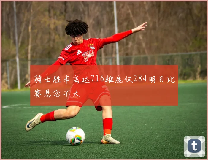 骑士胜率高达716雄鹿仅284明日比赛悬念不大