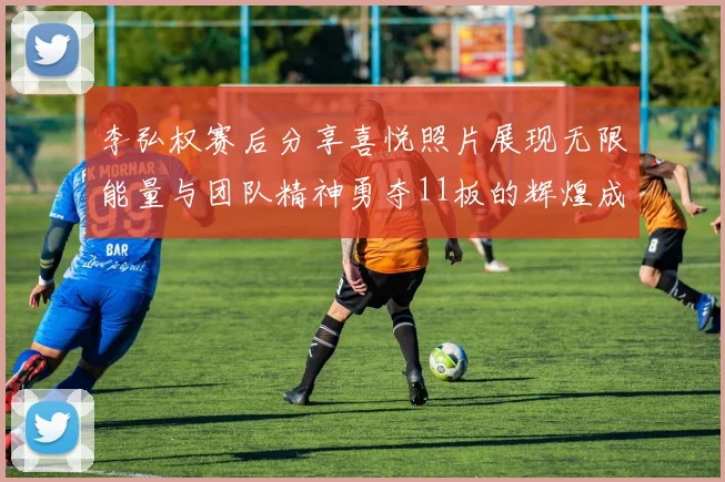李弘权赛后分享喜悦照片展现无限能量与团队精神勇夺11板的辉煌成就