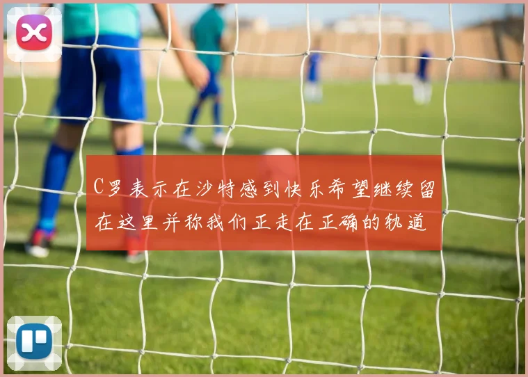 C罗表示在沙特感到快乐希望继续留在这里并称我们正走在正确的轨道上