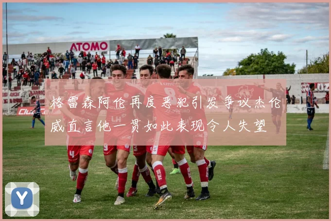格雷森阿伦再度恶犯引发争议杰伦威直言他一贯如此表现令人失望