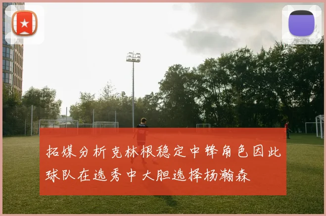 拓媒分析克林根稳定中锋角色因此球队在选秀中大胆选择杨瀚森