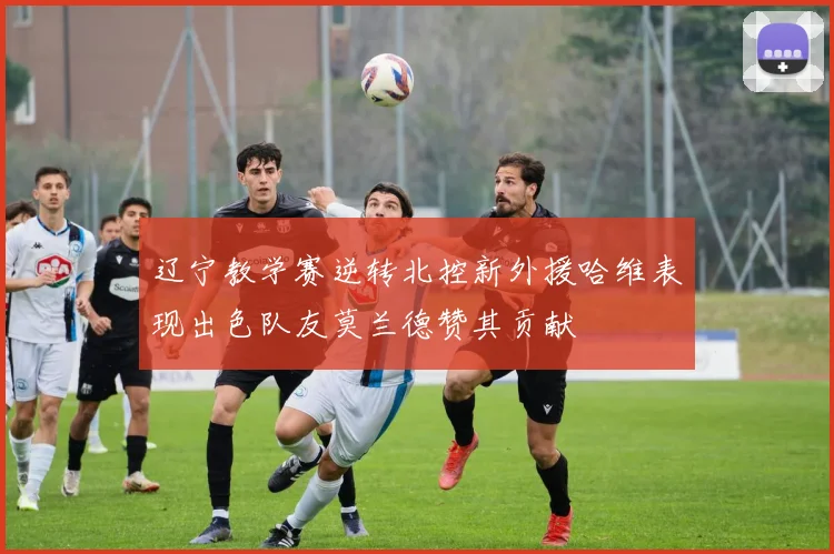 辽宁教学赛逆转北控新外援哈维表现出色队友莫兰德赞其贡献