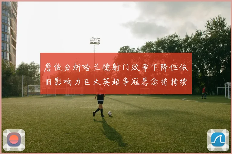 詹俊分析哈兰德射门效率下降但依旧影响力巨大英超争冠悬念将持续至五月