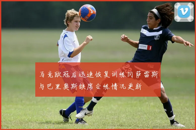 马竞欧冠后迅速恢复训练冈萨雷斯与巴里奥斯缺席合练情况更新