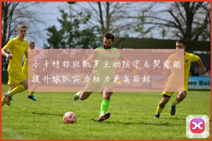 小卡特称班凯罗主动防守东契奇能提升球队实力助力更高目标
