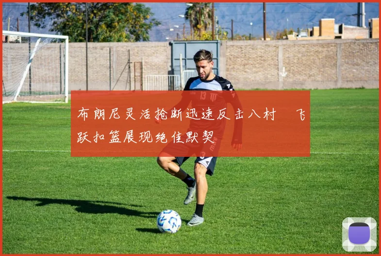 布朗尼灵活抢断迅速反击八村塁飞跃扣篮展现绝佳默契